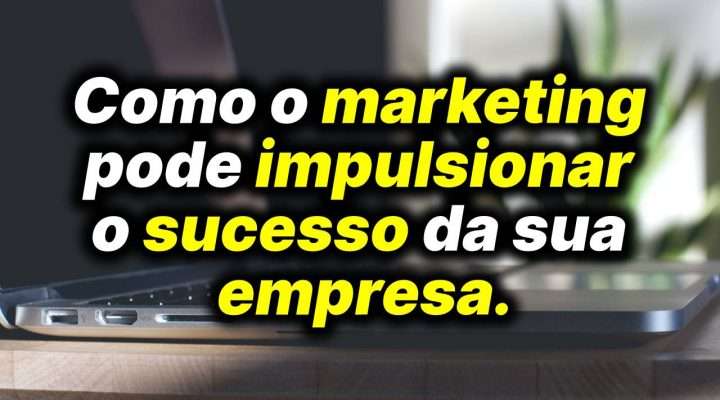 Como o marketing pode impulsionar o sucesso da sua empresa